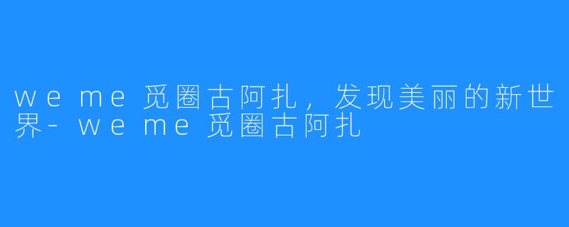 weme觅圈古阿扎，发现美丽的新世界-weme觅圈古阿扎