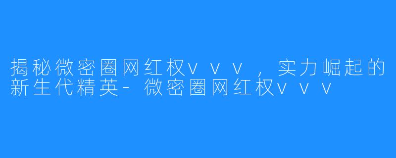 揭秘微密圈网红权vvv,实力崛起的新生代精英-微密圈网红权vvv