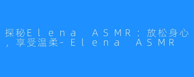 探秘Elena ASMR：放松身心，享受温柔-Elena ASMR