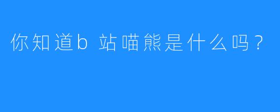 你知道b站喵熊是什么吗？