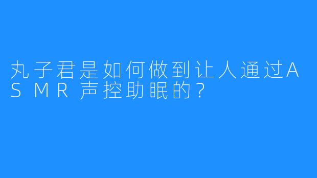 丸子君是如何做到让人通过ASMR声控助眠的？