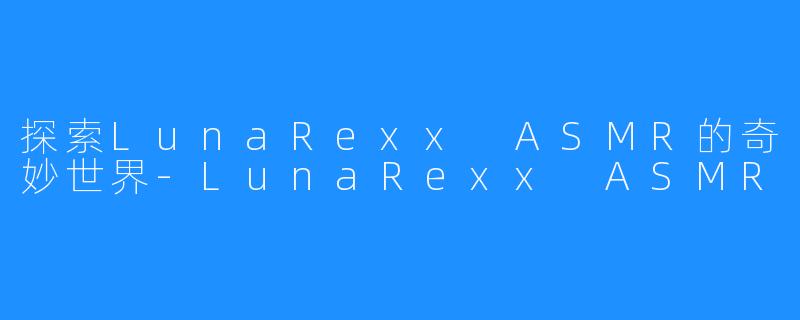 探索LunaRexx ASMR的奇妙世界-LunaRexx ASMR