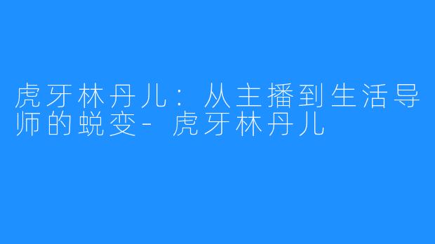 虎牙林丹儿：从主播到生活导师的蜕变-虎牙林丹儿