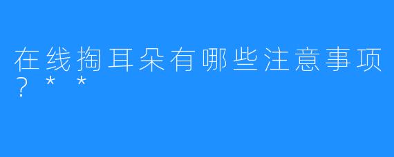 在线掏耳朵有哪些注意事项？**