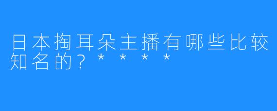 日本掏耳朵主播有哪些比较知名的？****