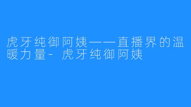 虎牙纯御阿姨——直播界的温暖力量-虎牙纯御阿姨