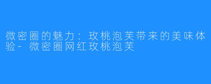 微密圈的魅力:玫桃泡芙带来的美味体验-微密圈网红玫桃泡芙