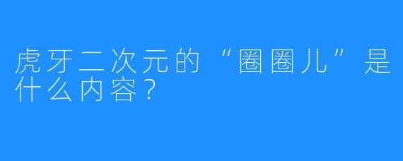 虎牙二次元的“圈圈儿”是什么内容？