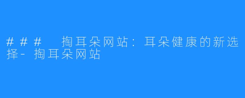 ### 掏耳朵网站：耳朵健康的新选择-掏耳朵网站