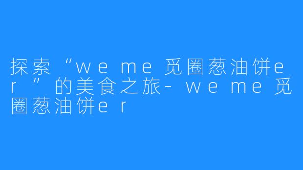 探索“weme觅圈葱油饼er”的美食之旅-weme觅圈葱油饼er
