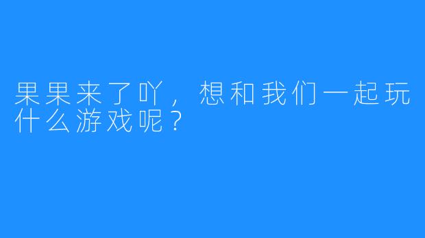 果果来了吖，想和我们一起玩什么游戏呢？