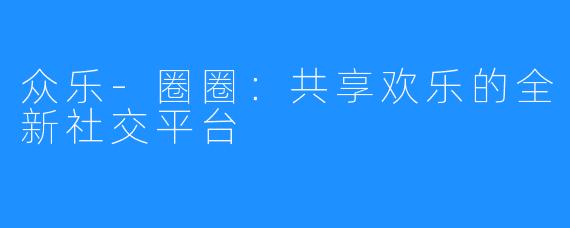 众乐-圈圈:共享欢乐的全新社交平台