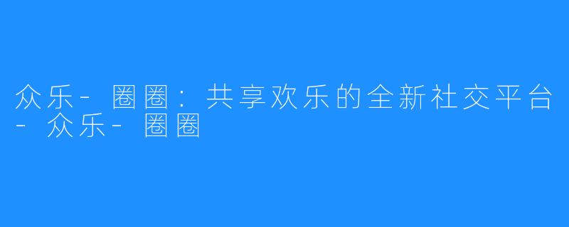 众乐-圈圈:共享欢乐的全新社交平台-众乐-圈圈