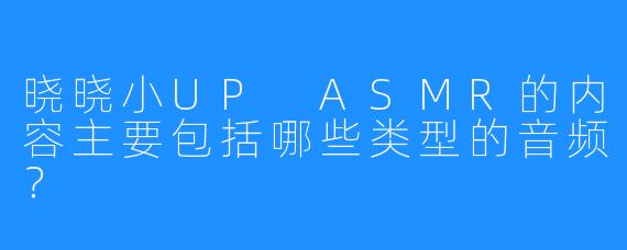 晓晓小UP ASMR的内容主要包括哪些类型的音频？