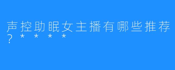 声控助眠女主播有哪些推荐？****