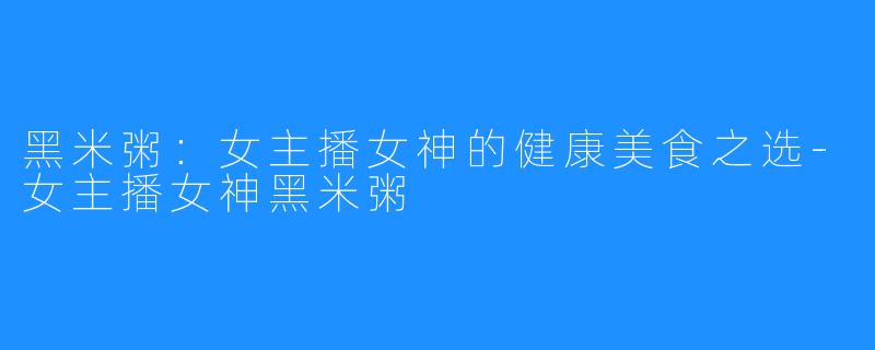 黑米粥：女主播女神的健康美食之选-女主播女神黑米粥