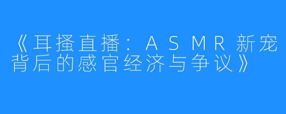 《耳搔直播:ASMR新宠背后的感官经济与争议》
