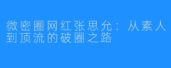 微密圈网红张思允：从素人到顶流的破圈之路