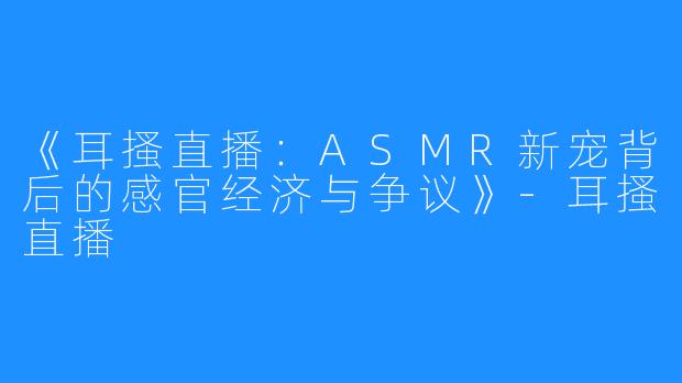 《耳搔直播：ASMR新宠背后的感官经济与争议》-耳搔直播