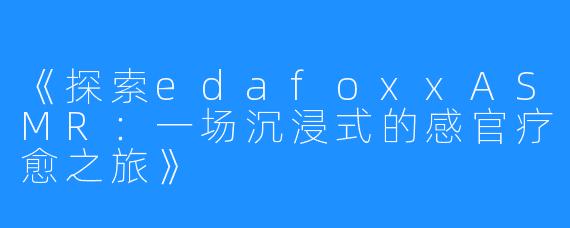 《探索edafoxxASMR:一场沉浸式的感官疗愈之旅》