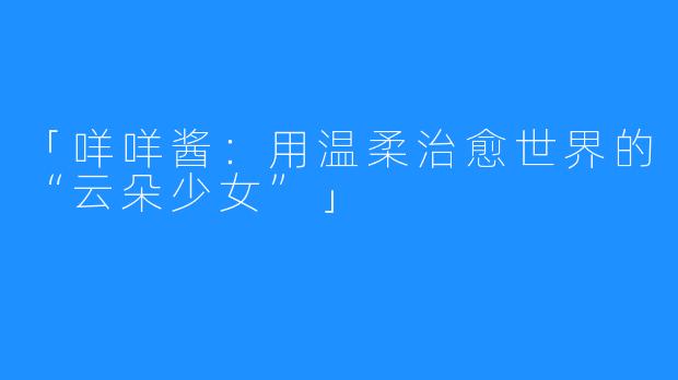 「咩咩酱:用温柔治愈世界的“云朵少女”」