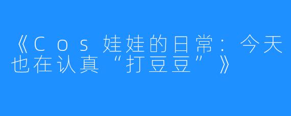 《Cos娃娃的日常:今天也在认真“打豆豆”》