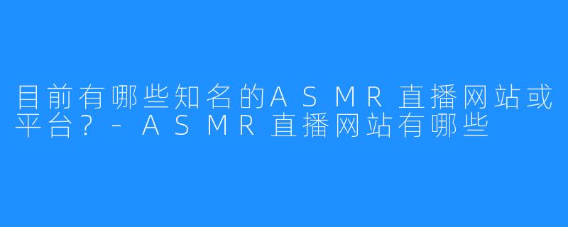 目前有哪些知名的ASMR直播网站或平台?-ASMR直播网站有哪些