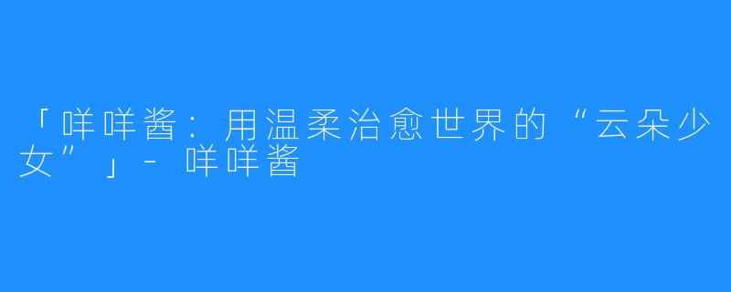 「咩咩酱:用温柔治愈世界的“云朵少女”」-咩咩酱