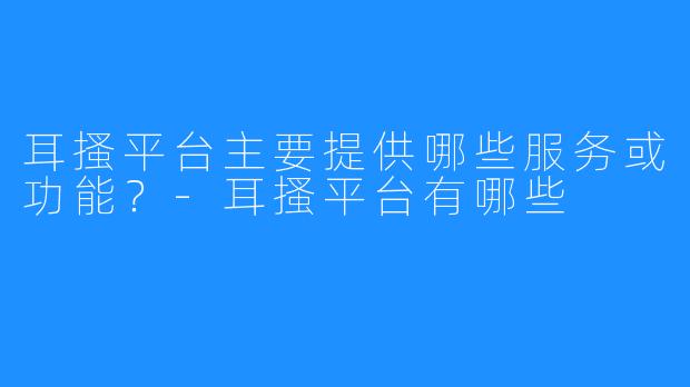 耳搔平台主要提供哪些服务或功能?-耳搔平台有哪些