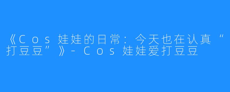 《Cos娃娃的日常:今天也在认真“打豆豆”》-Cos娃娃爱打豆豆