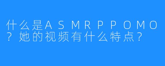 什么是ASMRPPOMO？她的视频有什么特点？
