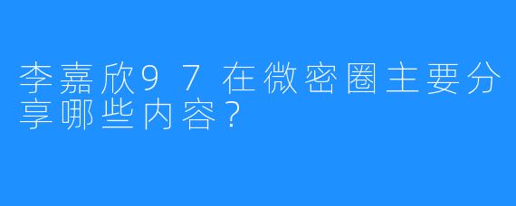 李嘉欣97在微密圈主要分享哪些内容？