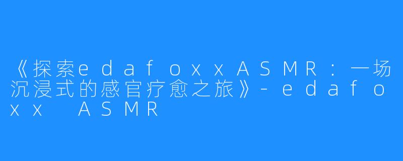 《探索edafoxxASMR:一场沉浸式的感官疗愈之旅》-edafoxx ASMR