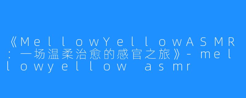《MellowYellowASMR:一场温柔治愈的感官之旅》-mellowyellow asmr