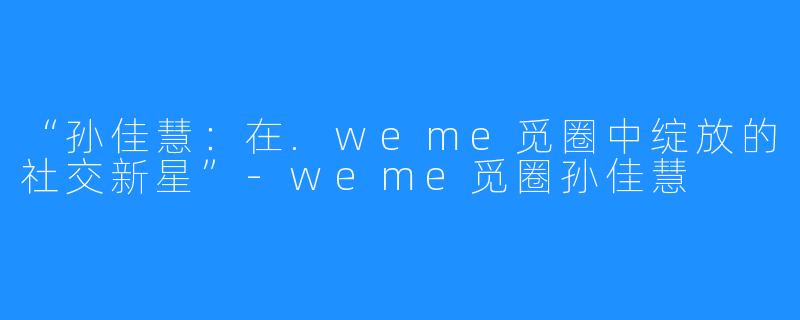 “孙佳慧:在.weme觅圈中绽放的社交新星”-weme觅圈孙佳慧