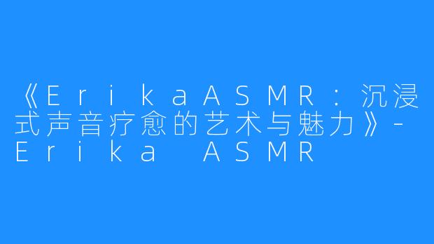 《ErikaASMR:沉浸式声音疗愈的艺术与魅力》-Erika ASMR