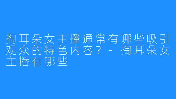 掏耳朵女主播通常有哪些吸引观众的特色内容?-掏耳朵女主播有哪些