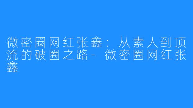 微密圈网红张鑫:从素人到顶流的破圈之路-微密圈网红张鑫