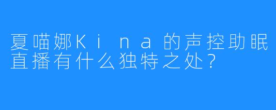 夏喵娜Kina的声控助眠直播有什么独特之处？