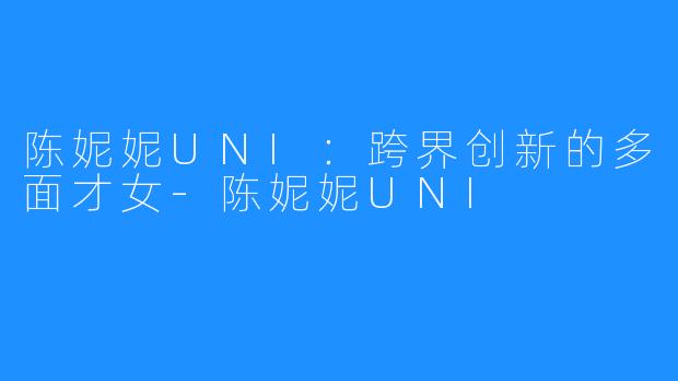 陈妮妮UNI:跨界创新的多面才女-陈妮妮UNI