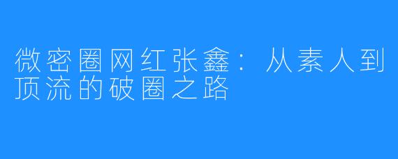 微密圈网红张鑫:从素人到顶流的破圈之路