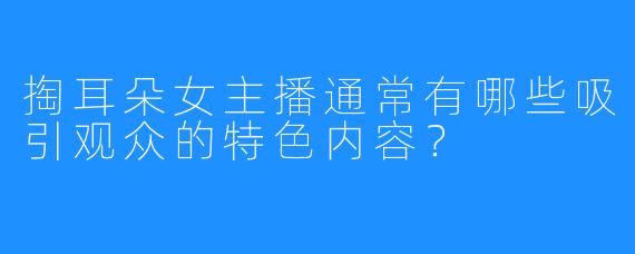 掏耳朵女主播通常有哪些吸引观众的特色内容?