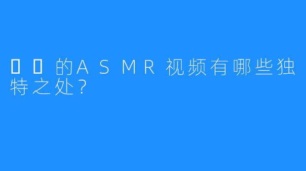 채잉的ASMR视频有哪些独特之处？