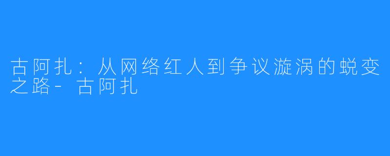 古阿扎:从网络红人到争议漩涡的蜕变之路-古阿扎