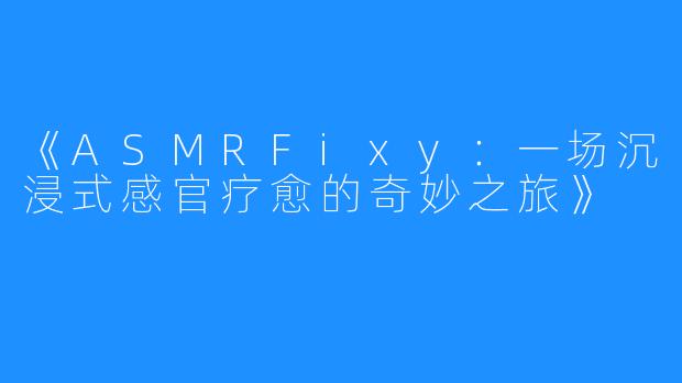 《ASMRFixy:一场沉浸式感官疗愈的奇妙之旅》