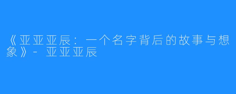 《亚亚亚辰:一个名字背后的故事与想象》-亚亚亚辰