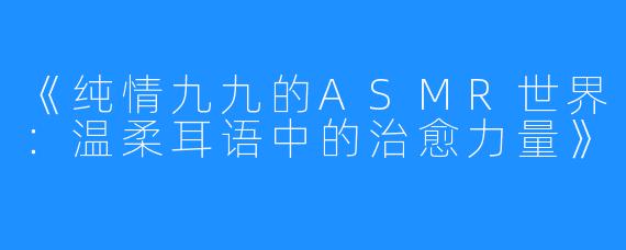 《纯情九九的ASMR世界:温柔耳语中的治愈力量》