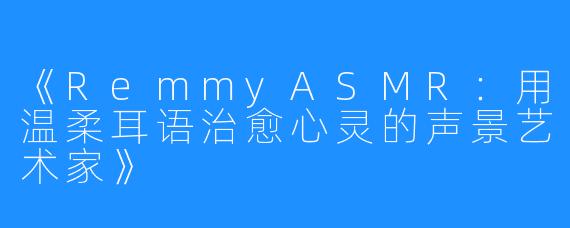 《RemmyASMR:用温柔耳语治愈心灵的声景艺术家》