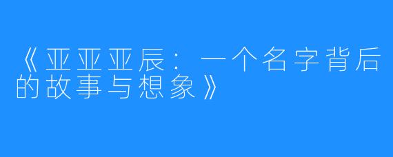 《亚亚亚辰:一个名字背后的故事与想象》