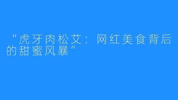 “虎牙肉松艾:网红美食背后的甜蜜风暴”